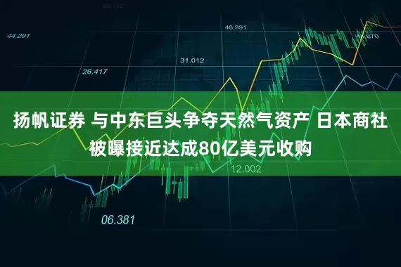 扬帆证券 与中东巨头争夺天然气资产 日本商社被曝接近达成80亿美元收购