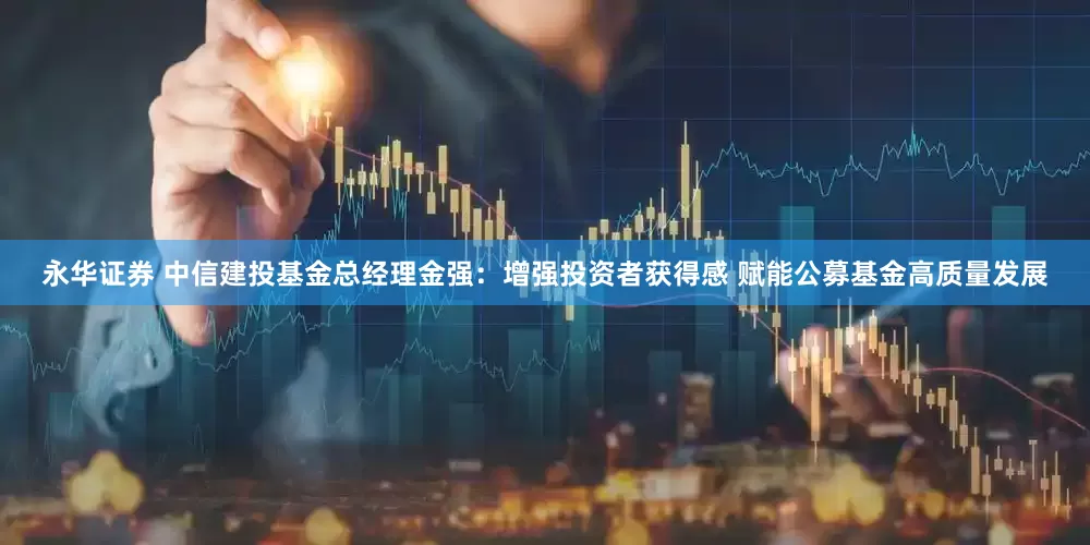 永华证券 中信建投基金总经理金强：增强投资者获得感 赋能公募基金高质量发展