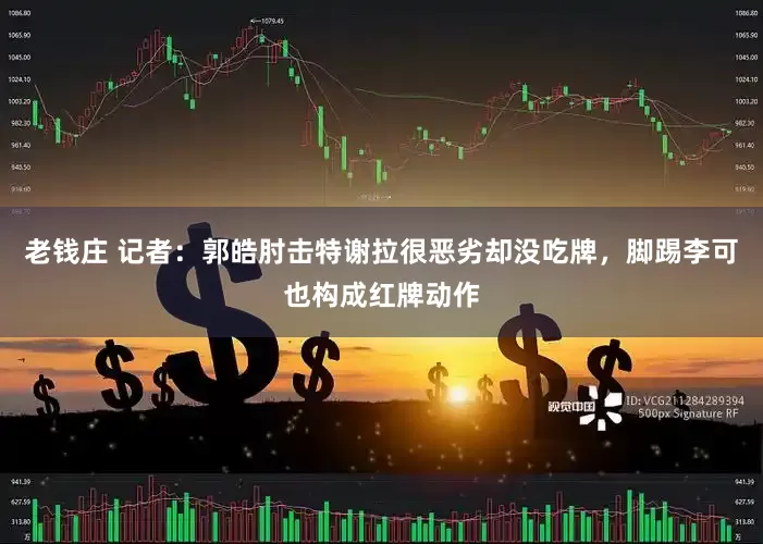 老钱庄 记者：郭皓肘击特谢拉很恶劣却没吃牌，脚踢李可也构成红牌动作