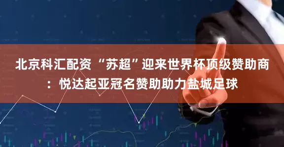北京科汇配资 “苏超”迎来世界杯顶级赞助商：悦达起亚冠名赞助助力盐城足球
