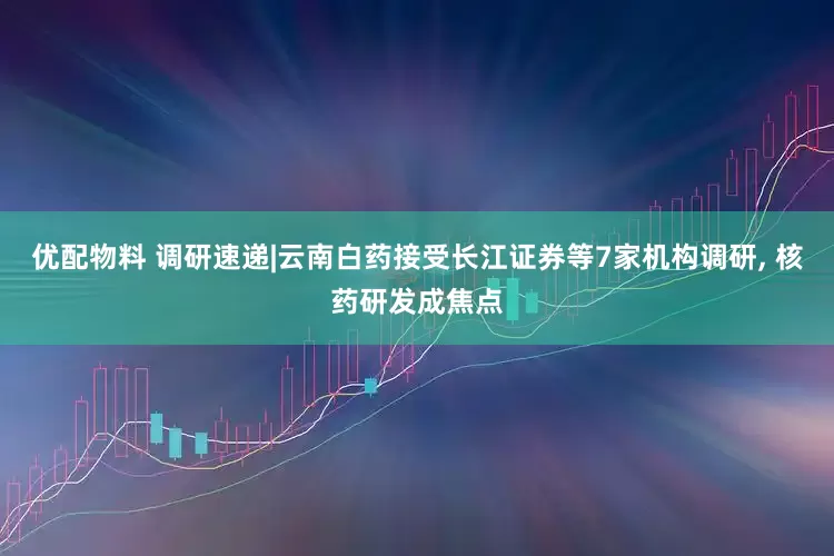 优配物料 调研速递|云南白药接受长江证券等7家机构调研, 核药研发成焦点