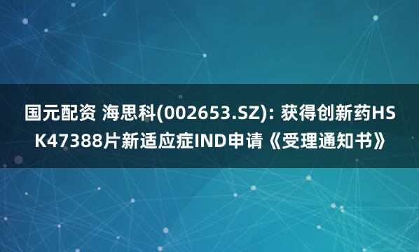 国元配资 海思科(002653.SZ): 获得创新药HSK47388片新适应症IND申请《受理通知书》