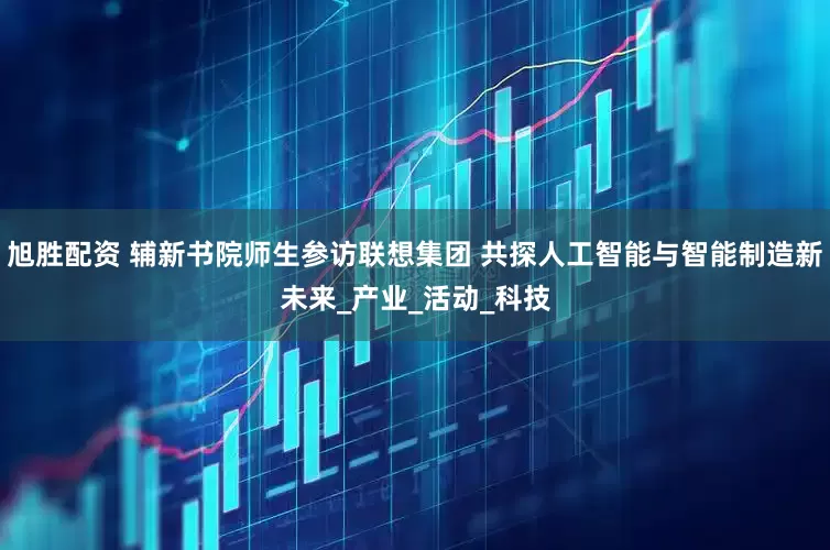 旭胜配资 辅新书院师生参访联想集团 共探人工智能与智能制造新未来_产业_活动_科技