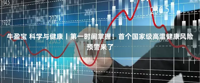 牛盈宝 科学与健康丨第一时间掌握！首个国家级高温健康风险预警来了