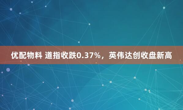 优配物料 道指收跌0.37%，英伟达创收盘新高
