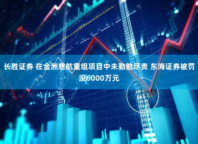 长胜证券 在金洲慈航重组项目中未勤勉尽责 东海证券被罚没6000万元