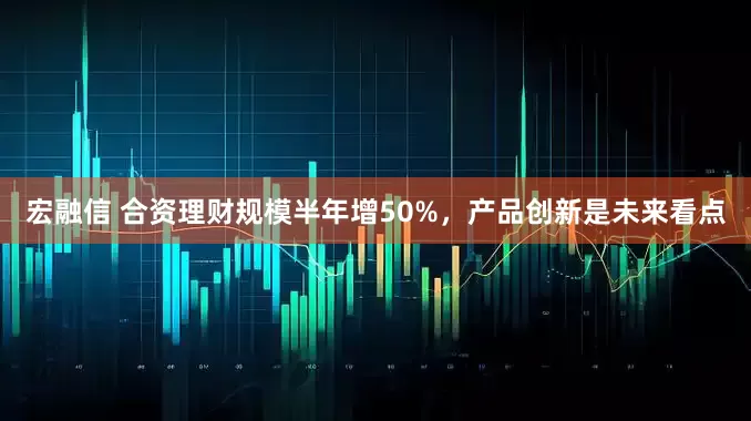 宏融信 合资理财规模半年增50%，产品创新是未来看点