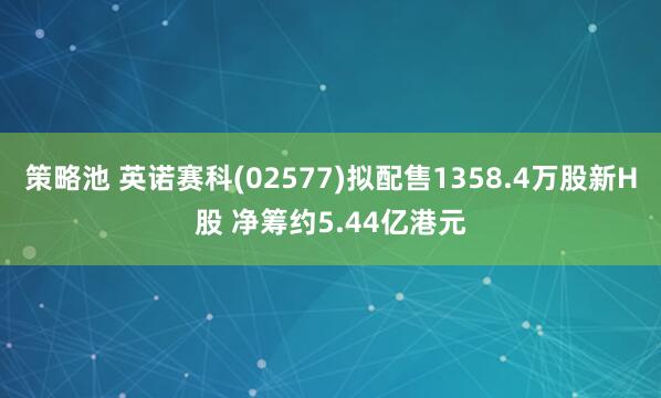 策略池 英诺赛科(02577)拟配售1358.4万股新H股 净筹约5.44亿港元
