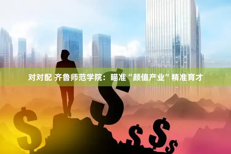 对对配 齐鲁师范学院：瞄准“颜值产业”精准育才