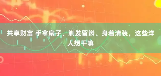 共享财富 手拿扇子、剃发留辫、身着清装，这些洋人想干嘛