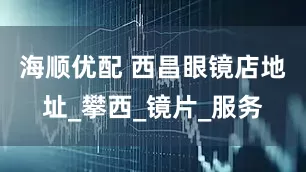 海顺优配 西昌眼镜店地址_攀西_镜片_服务