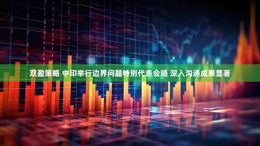 双盈策略 中印举行边界问题特别代表会晤 深入沟通成果显著