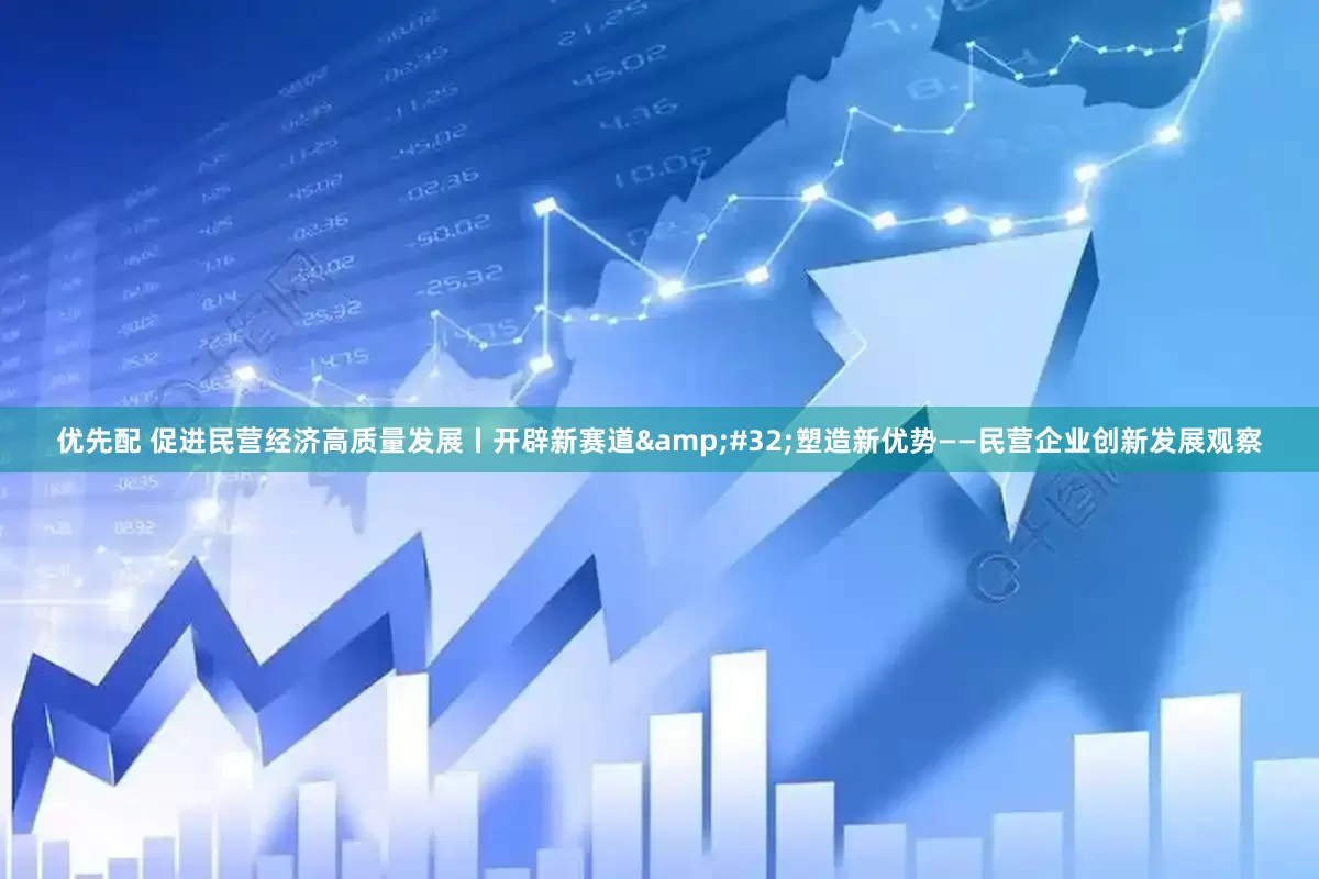 优先配 促进民营经济高质量发展丨开辟新赛道&#32;塑造新优势——民营企业创新发展观察