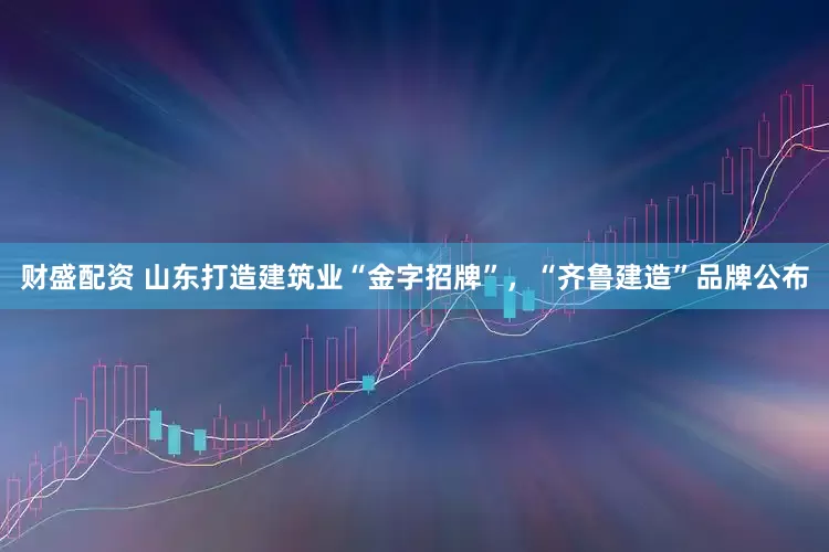 财盛配资 山东打造建筑业“金字招牌”，“齐鲁建造”品牌公布