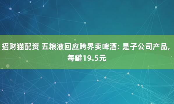 招财猫配资 五粮液回应跨界卖啤酒: 是子公司产品, 每罐19.5元