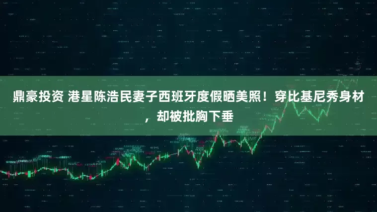 鼎豪投资 港星陈浩民妻子西班牙度假晒美照！穿比基尼秀身材，却被批胸下垂