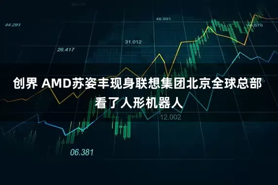 创界 AMD苏姿丰现身联想集团北京全球总部 看了人形机器人