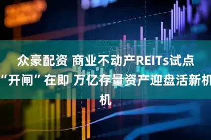 众豪配资 商业不动产REITs试点“开闸”在即 万亿存量资产迎盘活新机