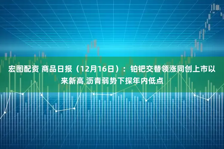宏图配资 商品日报（12月16日）：铂钯交替领涨同创上市以来新高 沥青弱势下探年内低点