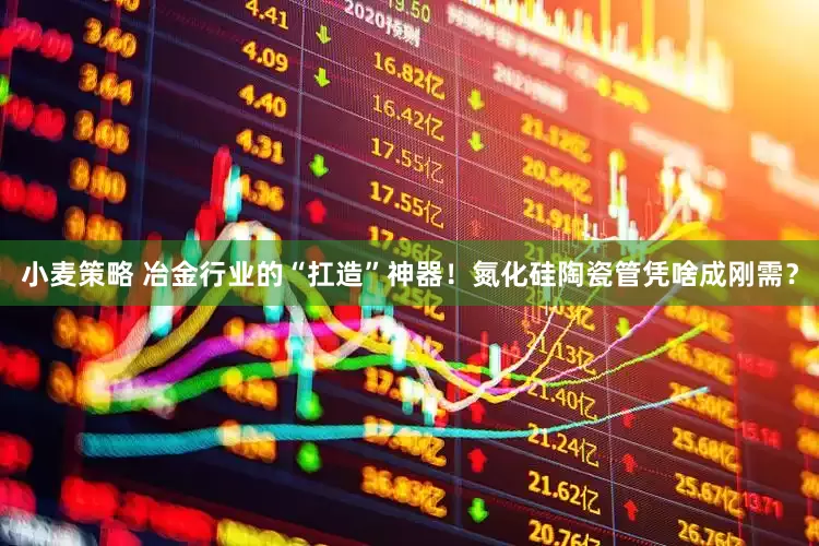 小麦策略 冶金行业的“扛造”神器！氮化硅陶瓷管凭啥成刚需？