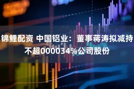 锦鲤配资 中国铝业：董事蒋涛拟减持不超000034%公司股份