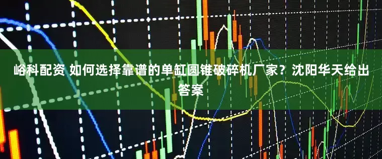 峪科配资 如何选择靠谱的单缸圆锥破碎机厂家?沈阳华天给出答案
