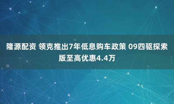 隆源配资 领克推出7年低息购车政策 09四驱探索版至高优惠4.4万