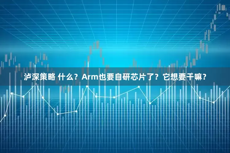 泸深策略 什么？Arm也要自研芯片了？它想要干嘛？