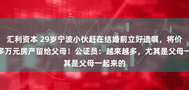 汇利资本 29岁宁波小伙赶在结婚前立好遗嘱，将价值400多万元房产留给父母！公证员：越来越多，尤其是父母一起来的
