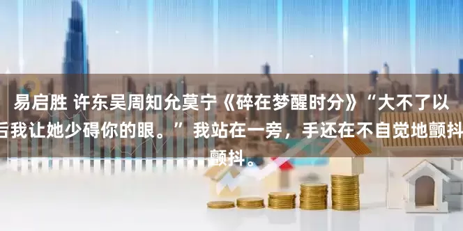 易启胜 许东吴周知允莫宁《碎在梦醒时分》“大不了以后我让她少碍你的眼。” 我站在一旁，手还在不自觉地颤抖。
